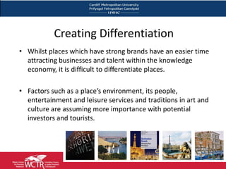 Creating Differentiation
• Whilst places which have strong brands have an easier time
  attracting businesses and talent within the knowledge
  economy, it is difficult to differentiate places.

• Factors such as a place’s environment, its people,
  entertainment and leisure services and traditions in art and
  culture are assuming more importance with potential
  investors and tourists.
 