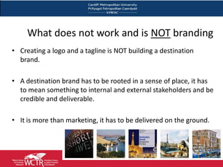 What does not work and is NOT branding
• Creating a logo and a tagline is NOT building a destination
  brand.

• A destination brand has to be rooted in a sense of place, it has
  to mean something to internal and external stakeholders and be
  credible and deliverable.

• It is more than marketing, it has to be delivered on the ground.
 
