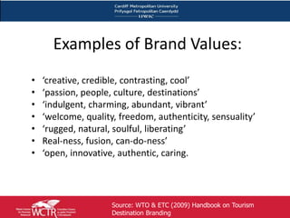 Examples of Brand Values:
     •   ‘creative, credible, contrasting, cool’
     •   ‘passion, people, culture, destinations’
     •   ‘indulgent, charming, abundant, vibrant’
     •   ‘welcome, quality, freedom, authenticity, sensuality’
     •   ‘rugged, natural, soulful, liberating’
     •   Real-ness, fusion, can-do-ness’
     •   ‘open, innovative, authentic, caring.




19                        Source: WTO & ETC (2009) Handbook on Tourism
                          Destination Branding
 