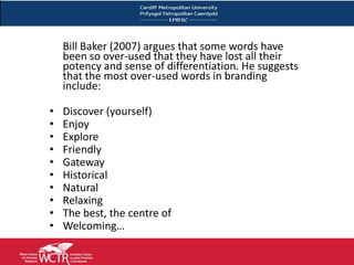 Bill Baker (2007) argues that some words have
         been so over-used that they have lost all their
         potency and sense of differentiation. He suggests
         that the most over-used words in branding
         include:

     •   Discover (yourself)
     •   Enjoy
     •   Explore
     •   Friendly
     •   Gateway
     •   Historical
     •   Natural
     •   Relaxing
     •   The best, the centre of
     •   Welcoming…

20
 
