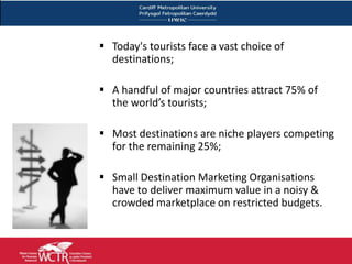 Today's tourists face a vast choice of
  destinations;

 A handful of major countries attract 75% of
  the world’s tourists;

 Most destinations are niche players competing
  for the remaining 25%;

 Small Destination Marketing Organisations
  have to deliver maximum value in a noisy &
  crowded marketplace on restricted budgets.



                                                21
 