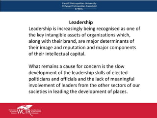 Leadership
Leadership is increasingly being recognised as one of
the key intangible assets of organizations which,
along with their brand, are major determinants of
their image and reputation and major components
of their intellectual capital.

What remains a cause for concern is the slow
development of the leadership skills of elected
politicians and officials and the lack of meaningful
involvement of leaders from the other sectors of our
societies in leading the development of places.
 