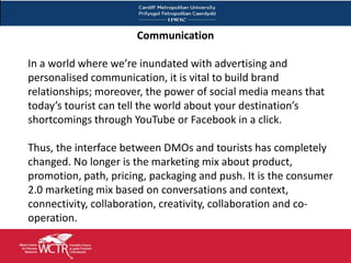 Communication

In a world where we’re inundated with advertising and
personalised communication, it is vital to build brand
relationships; moreover, the power of social media means that
today’s tourist can tell the world about your destination’s
shortcomings through YouTube or Facebook in a click.

Thus, the interface between DMOs and tourists has completely
changed. No longer is the marketing mix about product,
promotion, path, pricing, packaging and push. It is the consumer
2.0 marketing mix based on conversations and context,
connectivity, collaboration, creativity, collaboration and co-
operation.
 