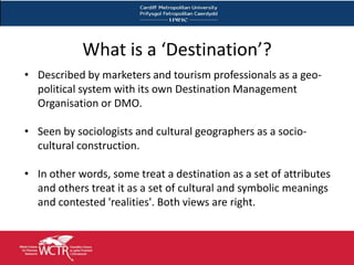 What is a ‘Destination’?
• Described by marketers and tourism professionals as a geo-
  political system with its own Destination Management
  Organisation or DMO.

• Seen by sociologists and cultural geographers as a socio-
  cultural construction.

• In other words, some treat a destination as a set of attributes
  and others treat it as a set of cultural and symbolic meanings
  and contested 'realities'. Both views are right.
 