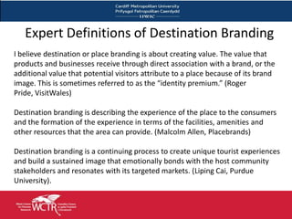 Expert Definitions of Destination Branding
I believe destination or place branding is about creating value. The value that
products and businesses receive through direct association with a brand, or the
additional value that potential visitors attribute to a place because of its brand
image. This is sometimes referred to as the “identity premium.” (Roger
Pride, VisitWales)

Destination branding is describing the experience of the place to the consumers
and the formation of the experience in terms of the facilities, amenities and
other resources that the area can provide. (Malcolm Allen, Placebrands)

Destination branding is a continuing process to create unique tourist experiences
and build a sustained image that emotionally bonds with the host community
stakeholders and resonates with its targeted markets. (Liping Cai, Purdue
University).


 6
 