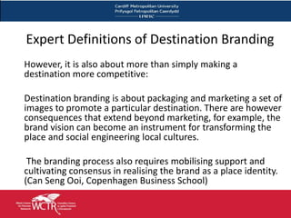 Expert Definitions of Destination Branding
    However, it is also about more than simply making a
    destination more competitive:

    Destination branding is about packaging and marketing a set of
    images to promote a particular destination. There are however
    consequences that extend beyond marketing, for example, the
    brand vision can become an instrument for transforming the
    place and social engineering local cultures.

     The branding process also requires mobilising support and
    cultivating consensus in realising the brand as a place identity.
    (Can Seng Ooi, Copenhagen Business School)

7
 