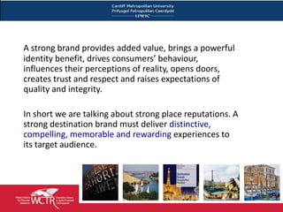 A strong brand provides added value, brings a powerful
    identity benefit, drives consumers’ behaviour,
    influences their perceptions of reality, opens doors,
    creates trust and respect and raises expectations of
    quality and integrity.

    In short we are talking about strong place reputations. A
    strong destination brand must deliver distinctive,
    compelling, memorable and rewarding experiences to
    its target audience.




8
 
