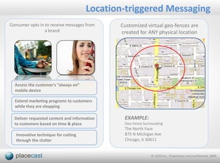 Location-triggered Messaging
Consumer opts in to receive messages from     Customized virtual geo-fences are
                 a brand                      created for ANY physical location




  Access the customer’s “always on”
  mobile device

  Extend marketing programs to customers
  while they are shopping

  Deliver requested content and information    EXAMPLE:
  to customers based on time & place           Geo-Fence Surrounding
                                               The North Face
   Innovative technique for cutting            875 N Michigan Ave
   through the clutter                         Chicago, IL 60611


                                                             © 1020 Inc., Proprietary and Confidential, 2009
 