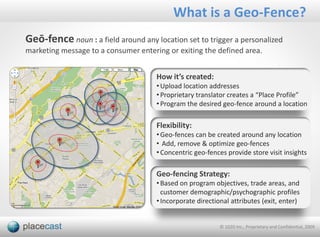 What is a Geo-Fence?
Geō-fence noun : a field around any location set to trigger a personalized
marketing message to a consumer entering or exiting the defined area.


                                      How it’s created:
                                      • Upload location addresses
                                      • Proprietary translator creates a “Place Profile”
                                      • Program the desired geo-fence around a location

                                      Flexibility:
                                      • Geo-fences can be created around any location
                                      • Add, remove & optimize geo-fences
                                      • Concentric geo-fences provide store visit insights

                                      Geo-fencing Strategy:
                                      • Based on program objectives, trade areas, and
                                        customer demographic/psychographic profiles
                                      • Incorporate directional attributes (exit, enter)


                                                            © 1020 Inc., Proprietary and Confidential, 2009
 