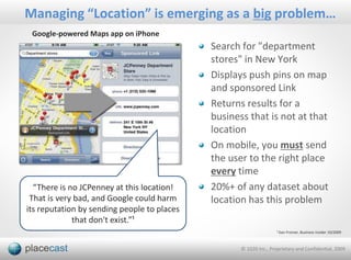 Managing “Location” is emerging as a big problem…
 Google-powered Maps app on iPhone
                                             Search for "department
                                             stores" in New York
                                             Displays push pins on map
                                             and sponsored Link
                                             Returns results for a
                                             business that is not at that
                                             location
                                             On mobile, you must send
                                             the user to the right place
                                             every time
  “There is no JCPenney at this location!    20%+ of any dataset about
 That is very bad, and Google could harm     location has this problem
its reputation by sending people to places
             that don't exist.”¹
                                                                    ¹ Dan Fromer, Business Insider 10/2009



                                                    © 1020 Inc., Proprietary and Confidential, 2009
 