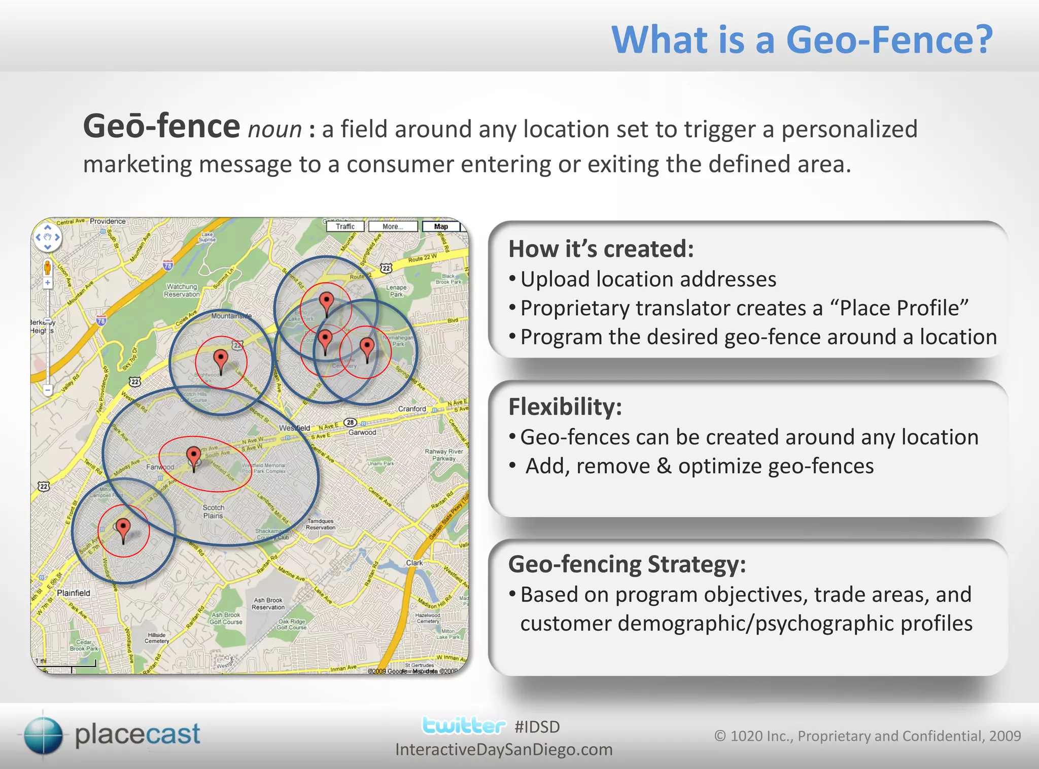 What is a Geo-Fence?
Geō-fence noun : a field around any location set to trigger a personalized
marketing message to a consumer entering or exiting the defined area.


                                         How it’s created:
                                         • Upload location addresses
                                         • Proprietary translator creates a “Place Profile”
                                         • Program the desired geo-fence around a location

                                         Flexibility:
                                         • Geo-fences can be created around any location
                                         • Add, remove & optimize geo-fences



                                         Geo-fencing Strategy:
                                         • Based on program objectives, trade areas, and
                                           customer demographic/psychographic profiles



                                           #IDSD             © 1020 Inc., Proprietary and Confidential, 2009
                            InteractiveDaySanDiego.com
 