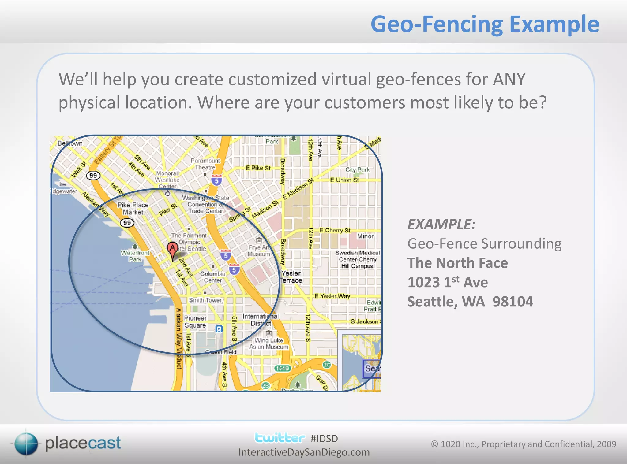 Geo-Fencing Example

We’ll help you create customized virtual geo-fences for ANY
physical location. Where are your customers most likely to be?




                                                      EXAMPLE:
                                                      Geo-Fence Surrounding
                                                      The North Face
                                                      1023 1st Ave
                                                      Seattle, WA 98104




                                     #IDSD               © 1020 Inc., Proprietary and Confidential, 2009
                      InteractiveDaySanDiego.com
 