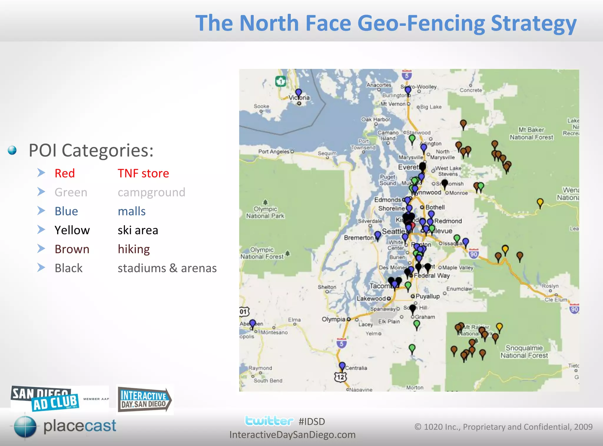 The North Face Geo-Fencing Strategy




POI Categories:
   Red      TNF store
   Green    campground
   Blue     malls
   Yellow   ski area
   Brown    hiking
   Black    stadiums & arenas




                                                #IDSD         © 1020 Inc., Proprietary and Confidential, 2009
                                 InteractiveDaySanDiego.com
 