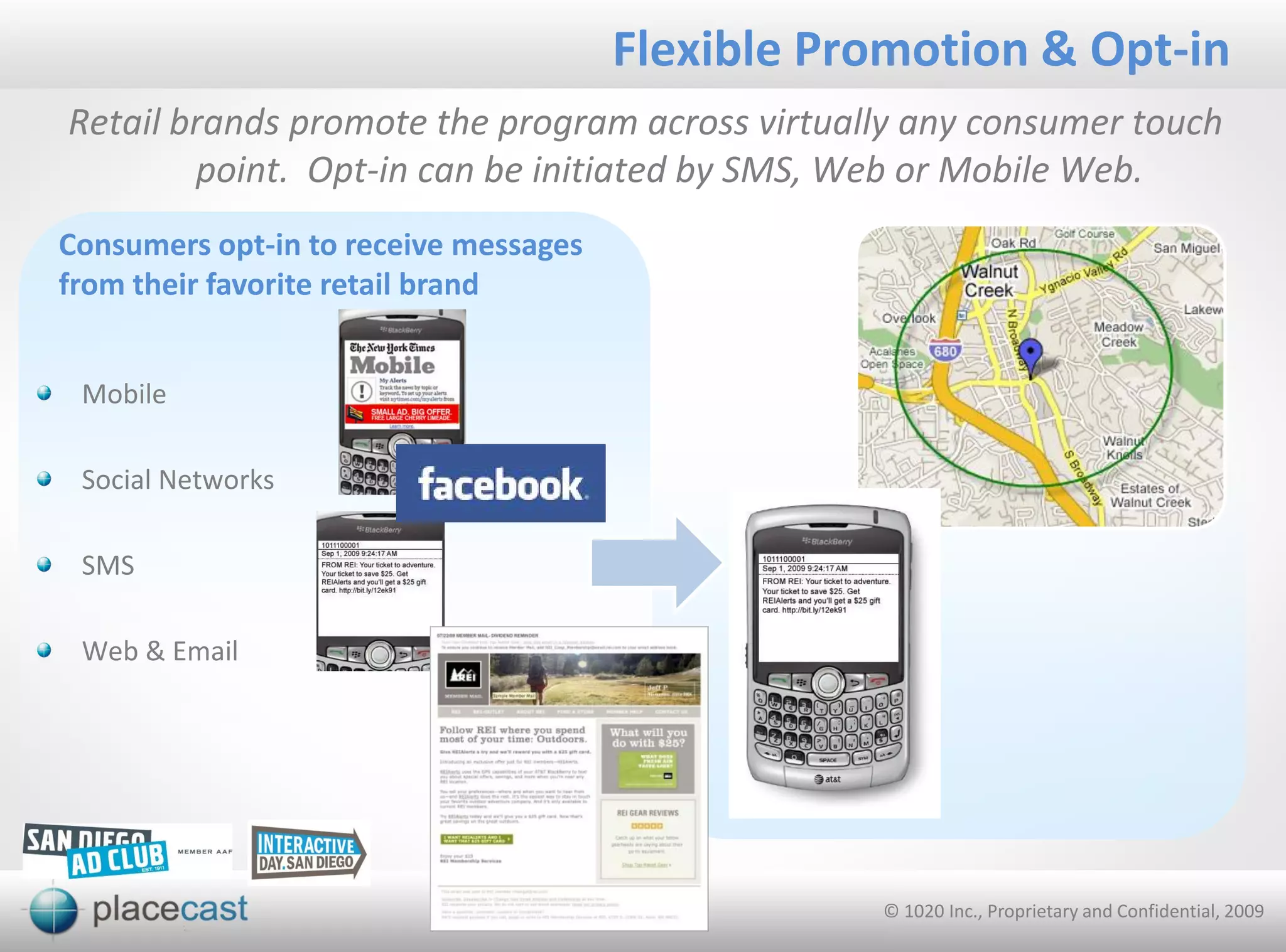 Flexible Promotion & Opt-in
Retail brands promote the program across virtually any consumer touch
        point. Opt-in can be initiated by SMS, Web or Mobile Web.
Consumers opt-in to receive messages
from their favorite retail brand


 Mobile

 Social Networks

 SMS

 Web & Email




                                                  © 1020 Inc., Proprietary and Confidential, 2009
 