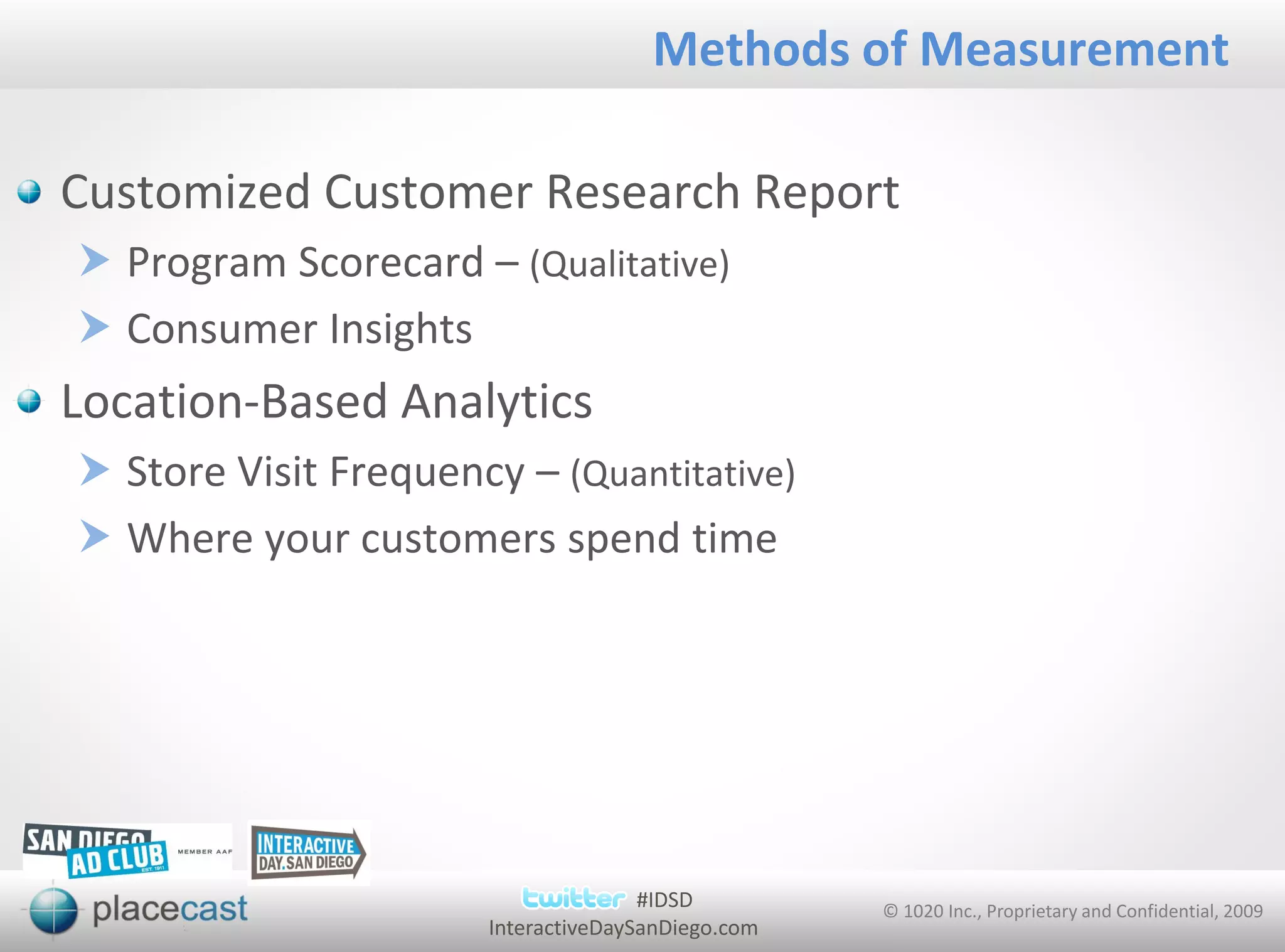 Methods of Measurement

Customized Customer Research Report
 Program Scorecard – (Qualitative)
 Consumer Insights
Location-Based Analytics
 Store Visit Frequency – (Quantitative)
 Where your customers spend time




                                     #IDSD         © 1020 Inc., Proprietary and Confidential, 2009
                      InteractiveDaySanDiego.com
 