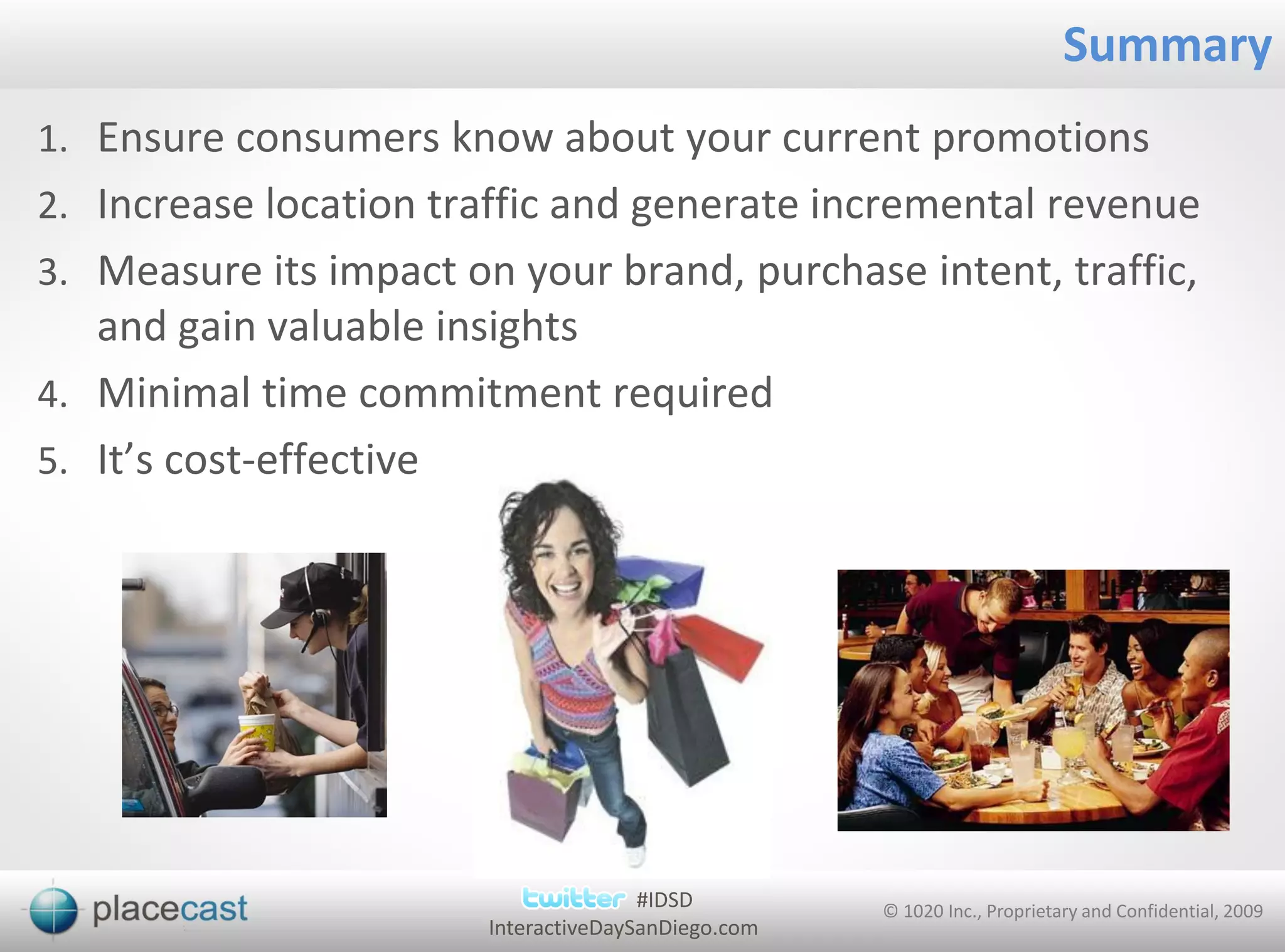 Summary
1. Ensure consumers know about your current promotions
2. Increase location traffic and generate incremental revenue
3. Measure its impact on your brand, purchase intent, traffic,
   and gain valuable insights
4. Minimal time commitment required
5. It’s cost-effective




                                       #IDSD         © 1020 Inc., Proprietary and Confidential, 2009
                        InteractiveDaySanDiego.com
 