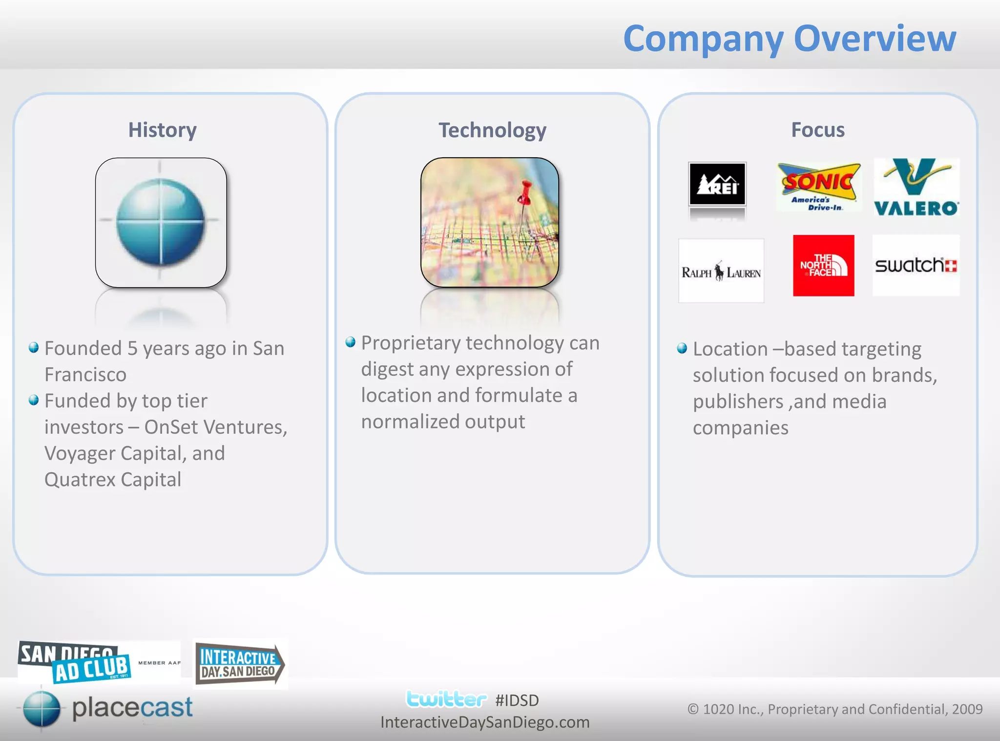 Company Overview

         History                       Technology                               Focus




Founded 5 years ago in San    Proprietary technology can        Location –based targeting
Francisco                     digest any expression of          solution focused on brands,
Funded by top tier            location and formulate a          publishers ,and media
investors – OnSet Ventures,   normalized output                 companies
Voyager Capital, and
Quatrex Capital




                                               #IDSD            © 1020 Inc., Proprietary and Confidential, 2009
                                InteractiveDaySanDiego.com
 