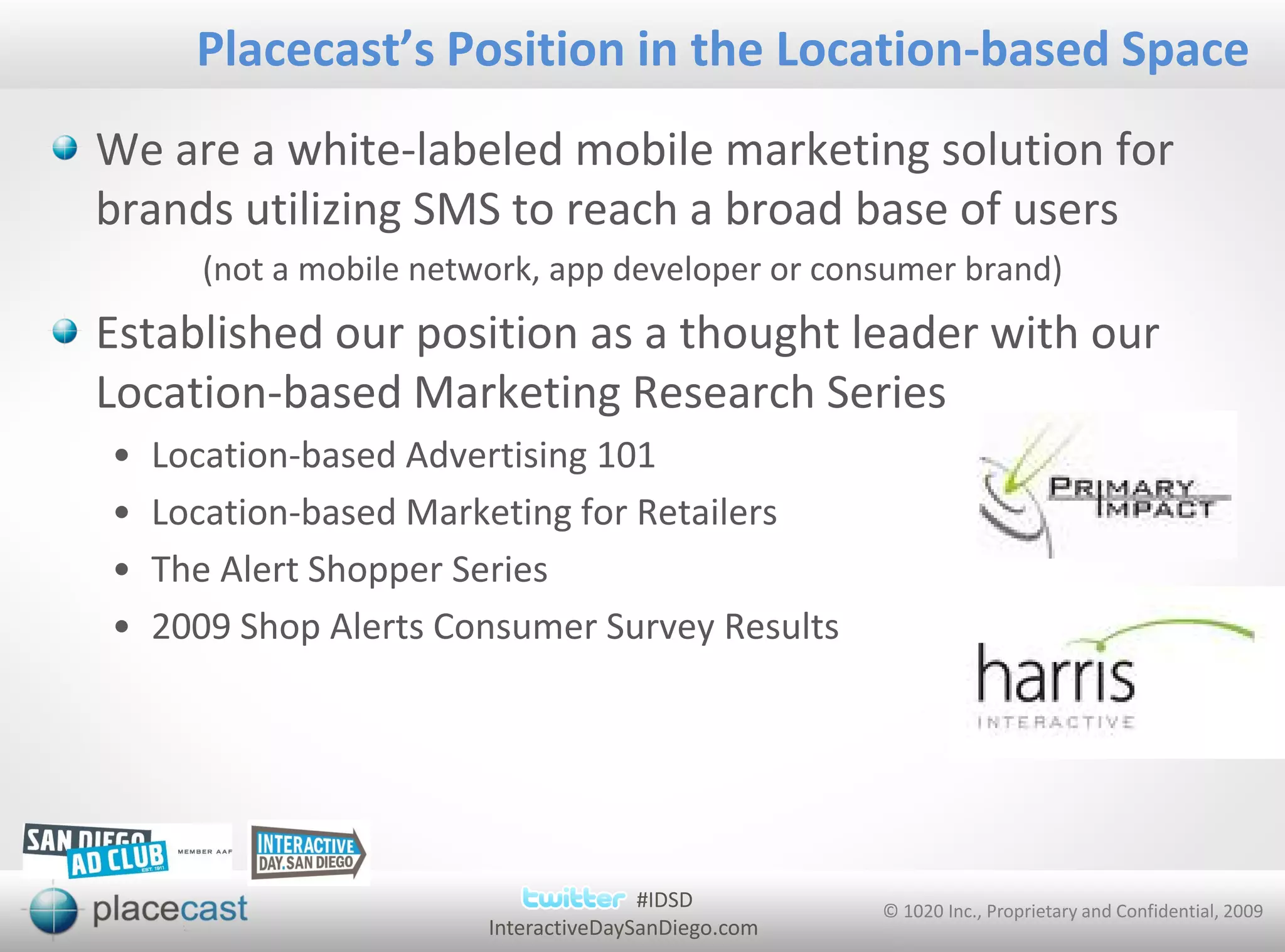 Placecast’s Position in the Location-based Space
We are a white-labeled mobile marketing solution for
brands utilizing SMS to reach a broad base of users
      (not a mobile network, app developer or consumer brand)
Established our position as a thought leader with our
Location-based Marketing Research Series
•   Location-based Advertising 101
•   Location-based Marketing for Retailers
•   The Alert Shopper Series
•   2009 Shop Alerts Consumer Survey Results




                                       #IDSD         © 1020 Inc., Proprietary and Confidential, 2009
                        InteractiveDaySanDiego.com
 