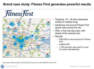 Brand case study: Fitness First generates powerful results



                                                                               ▪ Targeting: 18 – 35 who expressed
                                                                                 interest in healthy living
                                                                               ▪ Geofences set around Fitness First
                                                                                 sports clubs across the UK
                                                                               ▪ Offer: a free two-day pass, with
                                                                                 details of the nearest club.
                                                                               ▪ Results:
                                                                                        - £385,000 in new revenue for Fitness
                                                                                          First
                                                                                        - 2,690% ROI
                                                                                        - 1,100 new gym sign-ups for 4 and
                                                                                          12 month memberships




http://www.mobilenewscwp.co.uk/2011/07/o2-location-ads-make-385000-for-fitness-first/

                                                                                                      ©Placecast, 2011. All rights reserved.
 