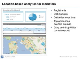 Location-based analytics for marketers

                                  ▪ Registrants
                                  ▪ Opt-ins/Outs
                                  ▪ Deliveries over time
                                  ▪ Top geofences
                                    overlaid on map
                                  ▪ Drag and drop UI for
                                    custom reports




                                         ©Placecast, 2011. All rights reserved.
 
