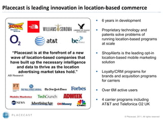 Placecast is leading innovation in location-based commerce

                                                 6 years in development

                                                 Proprietary technology and
                                                  patents solve problems of
                                                  running location-based programs
                                                  at scale

    “Placecast is at the forefront of a new      ShopAlerts is the leading opt-in
   wave of location-based companies that          location-based mobile marketing
   have built up the necessary intelligence       solution
      and data to thrive as the location
       advertising market takes hold.”           Loyalty/CRM programs for
  ABI Research                                    brands and acquisition programs
                                                  for carriers

                                                 Over 6M active users

                                                 4 carrier programs including
                                                  AT&T and Telefonica O2 UK


                                                               © Placecast, 2011. All rights reserved
 
