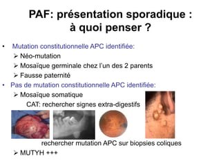 PAF: présentation sporadique :
               à quoi penser ?
• Mutation constitutionnelle APC identifiée:
    Néo-mutation
    Mosaïque germinale chez l’un des 2 parents
    Fausse paternité
• Pas de mutation constitutionnelle APC identifiée:
    Mosaïque somatique
       CAT: rechercher signes extra-digestifs




          rechercher mutation APC sur biopsies coliques
     MUTYH +++
 