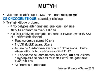 MUTYH
• Mutation bi-allélique de MUTYH , transmission AR
CS ONCOGENETIQUE: suspicion clinique
 Test génétique probant :
   • ≥ 15 polypes adénomateux quel que soit âge
   • 10 à 14 adénomes avant 60 ans
   • 5 à 9 et analyses somatiques non en faveur Lynch (MSS)
     et 1 critère additionnel:
      • Tous survenus avant 40 ans
      • 1 CCR (MSS) avant 60ans
      • Au moins 1 adénome avancé: ≥ 10mm et/ou tubulo-
        villeux et/ou villeux et/ou associé à DHG
      • ≥ 1 adénome ou carcinomes sébacés, ou des lésions
        d’hyperplasie sébacées multiples et/ou de gde taille
        avant 50 ans
      • Adénomes duodénaux
                                     Buecher B. HepatoGastro 2011
 