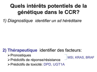 Quels intérêts potentiels de la
      génétique dans le CCR?
1) Diagnostique identifier un sd héréditaire




2) Thérapeutique identifier des facteurs:
  Pronostiques
                                      MSI, KRAS, BRAF
  Prédictifs de réponse/résistance
  Prédictifs de toxicité: DPD, UGT1A
 