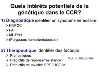 Quels intérêts potentiels de la
      génétique dans le CCR?
1) Diagnostique identifier un syndrome héréditaire:
  HNPCC
  PAF
  MUTYH
  (Polyposes hamartomateuses)


2) Thérapeutique identifier des facteurs:
   Pronostiques
                                       MSI, KRAS,BRAF
   Prédictifs de réponse/résistance
   Prédictifs de toxicité: DPD, UGT1A
 