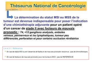 La détermination du statut MSI ou MSS de la
tumeur est devenue indispensable pour poser l’indication
d’une chimiothérapie adjuvante pour un patient opéré
d’un cancer de stade II avec facteurs de mauvais
pronostic : T4, <12 ganglions analysés, emboles
veineux, périnerveux et /ou lymphatiques, tumeur peu
différenciée, perforation et pour certains occlusion révélatrice
 