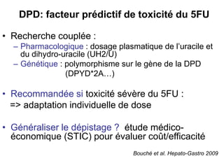DPD: facteur prédictif de toxicité du 5FU

• Recherche couplée :
  – Pharmacologique : dosage plasmatique de l’uracile et
    du dihydro-uracile (UH2/U)
  – Génétique : polymorphisme sur le gène de la DPD
                (DPYD*2A…)

• Recommandée si toxicité sévère du 5FU :
  => adaptation individuelle de dose

• Généraliser le dépistage ? étude médico-
  économique (STIC) pour évaluer coût/efficacité
                                  Bouché et al. Hepato-Gastro 2009
 