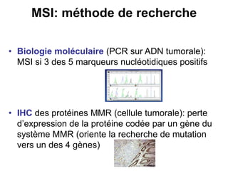 MSI: méthode de recherche

• Biologie moléculaire (PCR sur ADN tumorale):
  MSI si 3 des 5 marqueurs nucléotidiques positifs




• IHC des protéines MMR (cellule tumorale): perte
  d’expression de la protéine codée par un gène du
  système MMR (oriente la recherche de mutation
  vers un des 4 gènes)
 