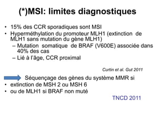 (*)MSI: limites diagnostiques
• 15% des CCR sporadiques sont MSI
• Hyperméthylation du promoteur MLH1 (extinction de
  MLH1 sans mutation du gène MLH1)
   – Mutation somatique de BRAF (V600E) associée dans
     40% des cas
   – Lié à l’âge, CCR proximal

                                  Curtin et al. Gut 2011
        Séquençage des gènes du système MMR si
• extinction de MSH 2 ou MSH 6
• ou de MLH1 si BRAF non muté
                                      TNCD 2011
 