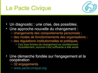 Le Pacte Civique

• Un diagnostic : une crise, des possibles.
• Une approche nouvelle du changement :
  – changements des comportements personnels ;
  – des modes de fonctionnements des organisations ;
  – des régulations institutionnelles et politiques.
     • Ces trois formes de changement se conditionnent
       mutuellement, aucune n’est suffisante à elle seule


• Une démarche fondée sur l'engagement et la
  coopération
  – 32 engagements
  – www.pacte-civique.org
 