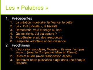 Les « Palabres »
1. Précédentes
  1.   La création monétaire, la finance, la dette
  2.   La « TVA Sociale », la fiscalité
  3.   Démocratie, vote et tirage au sort
  4.   Qui est riche, qui est pauvre ?
  5.   Pic pétrolier et pic des ressources
  6.   Simplicité volontaire et décroissance
2. Prochaines
  1. L’éducation populaire, Monsieur, ils n’en n’ont pas
     voulu… (avec la Compagnie Mise en Œuvre)
  2. Rites et rituels (avec l’association Jades)
  3. Retrouver notre puissance d’agir dans une époque
     obscure
 