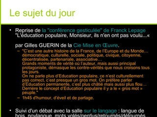 Le sujet du jour
• Reprise de la "conférence gesticulée" de Franck Lepage
  "L'éducation populaire, Monsieur, ils n'en ont pas voulu...«
  par Gilles GUERIN de la Cie Mise en Œuvre.
   – "C’est une autre histoire de la France, de l’Europe et du Monde…
     démocratique, culturelle, sociale, politique, civique, citoyenne,
     décentralisée, partenariale, associative…
     Grands moments de vérité où l’auteur, mais aussi principal
     protagoniste, démasque les contre-vérités que nous croisons tous
     les jours.
     On ne parle plus d’Education populaire, ce n’est culturellement
     pas correct, c’est presque un gros mot. On préfère parler
     d’Education permanente, c’est plus châtié mais aussi plus flou…
     Derrière le concept d’Education populaire il y a le « gros mot »
     peuple."
   – 1h45 d'humour, d’éveil et de partage.


• Suivi d'un débat avec la salle sur le langage : langue de
 