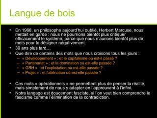 Langue de bois
• En 1968, un philosophe aujourd’hui oublié, Herbert Marcuse, nous
  mettait en garde : nous ne pourrions bientôt plus critiquer
  efficacement le système, parce que nous n’aurions bientôt plus de
  mots pour le désigner négativement.
• 30 ans plus tard…
• Que dire de certains des mots que nous croisons tous les jours :
   –   « Développement » : et le capitalisme où est-il passé ?
   –   « Partenariat » : et la domination où est-elle passée ?
   –   « GRH » : et l’exploitation où est-elle passée ?
   –   « Projet » : et l’aliénation où est-elle passée ?

• Ces mots « opérationnels » ne permettent plus de penser la réalité,
  mais simplement de nous y adapter en l’approuvant à l’infini.
• Notre langage est doucement fasciste, si l’on veut bien comprendre le
  fascisme comme l’élimination de la contradiction.
 