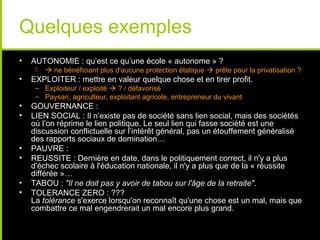 Quelques exemples
•   AUTONOMIE : qu’est ce qu’une école « autonome » ?
         ne bénéficiant plus d'aucune protection étatique  prête pour la privatisation ?
•   EXPLOITER : mettre en valeur quelque chose et en tirer profit.
     – Exploiteur / exploité  ? / défavorisé
     – Paysan, agriculteur, exploitant agricole, entrepreneur du vivant
•   GOUVERNANCE :
•   LIEN SOCIAL : Il n’existe pas de société sans lien social, mais des sociétés
    où l’on réprime le lien politique. Le seul lien qui fasse société est une
    discussion conflictuelle sur l’intérêt général, pas un étouffement généralisé
    des rapports sociaux de domination…
•   PAUVRE :
•   REUSSITE : Dernière en date, dans le politiquement correct, il n'y a plus
    d'échec scolaire à l'éducation nationale, il n'y a plus que de la « réussite
    différée »…
•   TABOU : "Il ne doit pas y avoir de tabou sur l'âge de la retraite".
•   TOLERANCE ZERO : ???
    La tolérance s'exerce lorsqu'on reconnaît qu'une chose est un mal, mais que
    combattre ce mal engendrerait un mal encore plus grand.
 