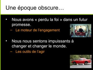 Une époque obscure…
•   Nous avons « perdu la foi » dans un futur
    promesse.
    – Le moteur de l’engagement


•   Nous nous sentons impuissants à
    changer et changer le monde.
    – Les outils de l’agir
 