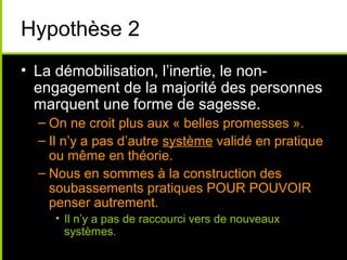 Hypothèse 2
• La démobilisation, l’inertie, le non-
  engagement de la majorité des personnes
  marquent une forme de sagesse.
  – On ne croit plus aux « belles promesses ».
  – Il n’y a pas d’autre système validé en pratique
    ou même en théorie.
  – Nous en sommes à la construction des
    soubassements pratiques POUR POUVOIR
    penser autrement.
    • Il n’y a pas de raccourci vers de nouveaux
      systèmes.
 