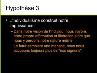 Hypothèse 3
• L'individualisme construit notre
  impuissance.
  – Dans notre vision de l'individu, nous voyons
    notre propre affirmation et libération alors que
    nous y perdons notre nature même.
  – Le futur semblant une menace, nous nous
    occupons toujours plus de "nos oignons".
 