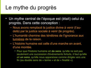 Le mythe du progrès
• Un mythe central de l’époque est (était) celui du
  progrès. Dans cette conception :
  – Nous avons remplacé la justice divine à venir (l’au-
    delà) par la justice sociale à venir (le progrès).
  – L'humanité chemine des ténèbres de l'ignorance aux
    lumières de la raison.
  – L'histoire humaine est celle d'une marche en avant,
    d'une montée.
     • Pour que l'histoire humaine ait du sens, qu'elle ne soit pas
       seulement une succession d'événements fortuits, il faut qu'elle
       ait un sens, qu'elle nous apparaisse comme dirigée vers une
       fin (au double sens de « terme » et de « finalité »).
 