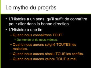 Le mythe du progrès
• L’Histoire a un sens, qu’il suffit de connaître
  pour aller dans la bonne direction.
• L’Histoire a une fin.
  – Quand nous connaîtrons TOUT.
     • Du monde et de nous-mêmes.
  – Quand nous aurons soigné TOUTES les
    maladies.
  – Quand nous aurons résolu TOUS les conflits.
  – Quand nous aurons vaincu TOUT le mal.
 