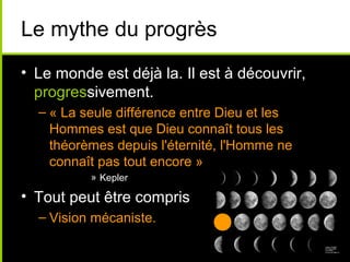 Le mythe du progrès
• Le monde est déjà la. Il est à découvrir,
  progressivement.
  – « La seule différence entre Dieu et les
    Hommes est que Dieu connaît tous les
    théorèmes depuis l'éternité, l'Homme ne
    connaît pas tout encore »
          » Kepler

• Tout peut être compris
  – Vision mécaniste.
 