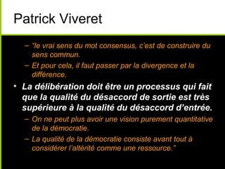 Patrick Viveret
  – “le vrai sens du mot consensus, c’est de construire du
    sens commun.
  – Et pour cela, il faut passer par la divergence et la
    différence.
• La délibération doit être un processus qui fait
  que la qualité du désaccord de sortie est très
  supérieure à la qualité du désaccord d’entrée.
  – On ne peut plus avoir une vision purement quantitative
    de la démocratie.
  – La qualité de la démocratie consiste avant tout à
    considérer l’altérité comme une ressource.”
 