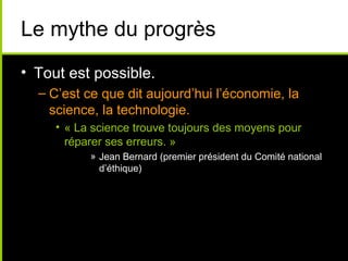 Le mythe du progrès
• Tout est possible.
  – C’est ce que dit aujourd’hui l’économie, la
    science, la technologie.
     • « La science trouve toujours des moyens pour
       réparer ses erreurs. »
           » Jean Bernard (premier président du Comité national
             d’éthique)
 
