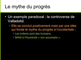 Le mythe du progrès
• Un exemple paradoxal : la controverse de
  Valladolid.
  – Elle se conclut positivement mais par une idée
    qui fonde le mythe du progrès à l’occidentale :
    • Les Indiens sont des humains.
    • MAIS à l’Humanité « non accomplie ».
 