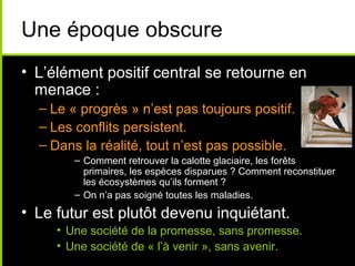 Une époque obscure
• L’élément positif central se retourne en
  menace :
  – Le « progrès » n’est pas toujours positif.
  – Les conflits persistent.
  – Dans la réalité, tout n’est pas possible.
        – Comment retrouver la calotte glaciaire, les forêts
          primaires, les espèces disparues ? Comment reconstituer
          les écosystèmes qu’ils forment ?
        – On n’a pas soigné toutes les maladies.
• Le futur est plutôt devenu inquiétant.
     • Une société de la promesse, sans promesse.
     • Une société de « l’à venir », sans avenir.
 