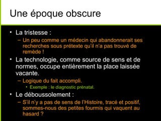 Une époque obscure
• La tristesse :
   – Un peu comme un médecin qui abandonnerait ses
     recherches sous prétexte qu’il n’a pas trouvé de
     remède !
• La technologie, comme source de sens et de
  normes, occupe entièrement la place laissée
  vacante.
   – Logique du fait accompli.
      • Exemple : le diagnostic prénatal.
• Le déboussolement :
   – S’il n’y a pas de sens de l’Histoire, tracé et positif,
     sommes-nous des petites fourmis qui vaquent au
     hasard ?
 