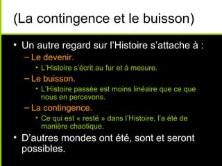 (La contingence et le buisson)
• Un autre regard sur l’Histoire s’attache à :
  – Le devenir.
     • L’Histoire s’écrit au fur et à mesure.
  – Le buisson.
     • L’Histoire passée est moins linéaire que ce que
       nous en percevons.
  – La contingence.
     • Ce qui est « resté » dans l’Histoire, l’a été de
       manière chaotique.
• D’autres mondes ont été, sont et seront
  possibles.
 